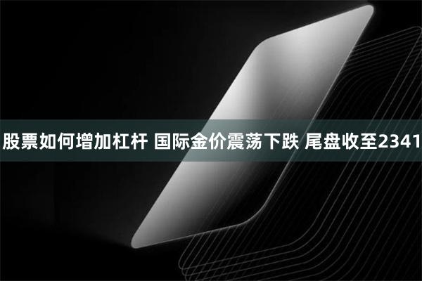 股票如何增加杠杆 国际金价震荡下跌 尾盘收至2341