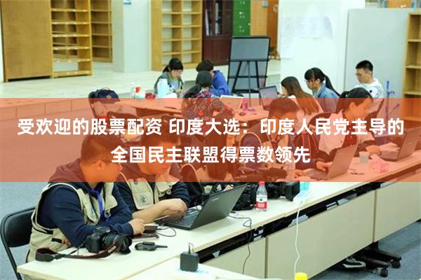 受欢迎的股票配资 印度大选：印度人民党主导的全国民主联盟得票数领先