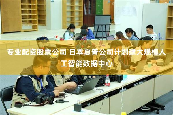 专业配资股票公司 日本夏普公司计划建大规模人工智能数据中心