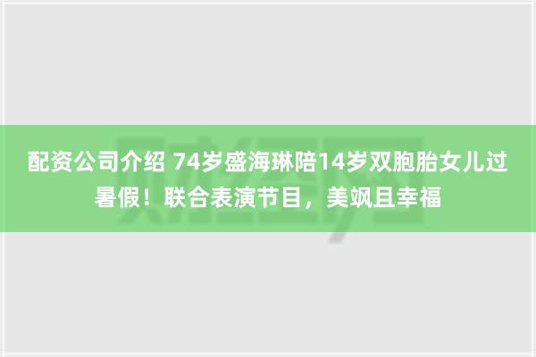 配资公司介绍 74岁盛海琳陪14岁双胞胎女儿过暑假！联合表演节目，美飒且幸福