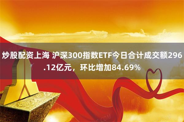 炒股配资上海 沪深300指数ETF今日合计成交额296.12亿元，环比增加84.69%