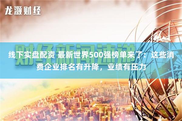 线下实盘配资 最新世界500强榜单来了：这些消费企业排名有升降，业绩有压力