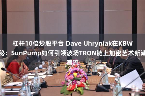 杠杆10倍炒股平台 Dave Uhryniak在KBW揭秘：SunPump如何引领波场TRON链上加密艺术新潮流