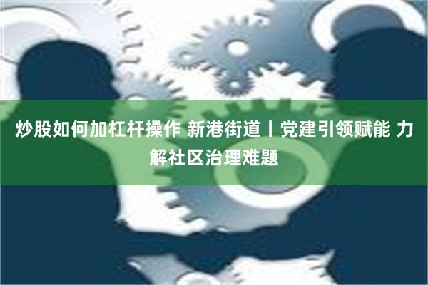 炒股如何加杠杆操作 新港街道丨党建引领赋能 力解社区治理难题