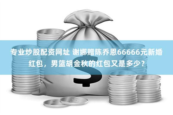 专业炒股配资网址 谢娜赠陈乔恩66666元新婚红包，男篮胡金秋的红包又是多少？