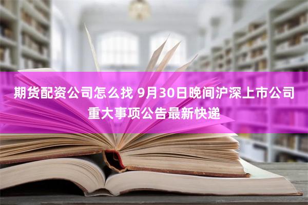 期货配资公司怎么找 9月30日晚间沪深上市公司重大事项公告最新快递