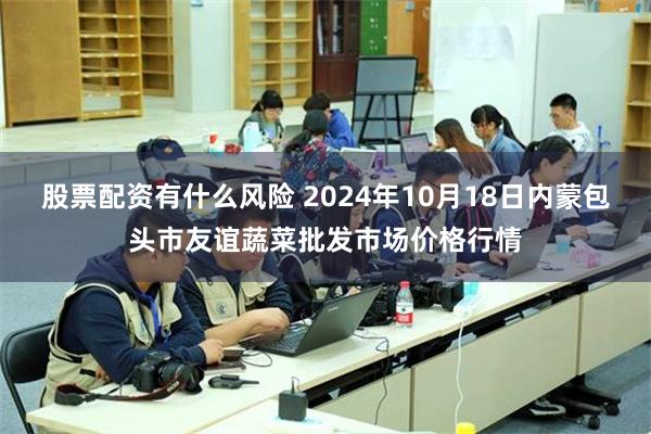 股票配资有什么风险 2024年10月18日内蒙包头市友谊蔬菜批发市场价格行情