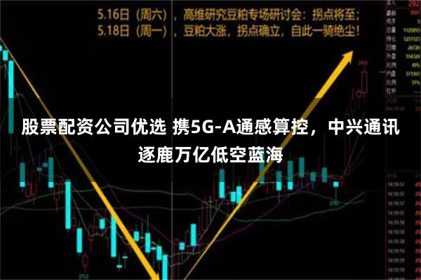 股票配资公司优选 携5G-A通感算控，中兴通讯逐鹿万亿低空蓝海