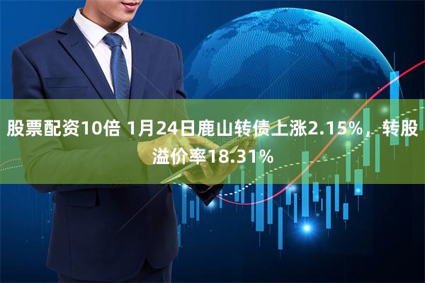 股票配资10倍 1月24日鹿山转债上涨2.15%，转股溢价率18.31%