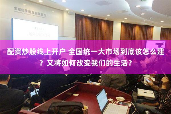 配资炒股线上开户 全国统一大市场到底该怎么建？又将如何改变我们的生活？